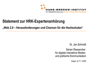 Statement zur HRK-Expertenanhörung
„Web 2.0 – Herausforderungen und Chancen für die Hochschulen“




                                                     Dr. Jan Schmidt
                                                   Senior Researcher
                                       für digitale interaktive Medien
                                       und politische Kommunikation
                                                       Hagen, 6./7.7..2009
 