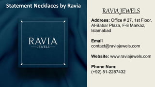 RAVIA JEWELS
Address: Office # 27, 1st Floor,
Al-Babar Plaza, F-8 Markaz,
Islamabad
Email
contact@raviajewels.com
Website: www.raviajewels.com
Phone Num:
(+92) 51-2287432
Statement Necklaces by Ravia
 