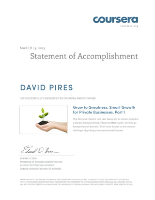 coursera.org 
MARCH 13, 2013 
Statement of Accomplishment 
DAVID PIRES 
HAS SUCCESSFULLY COMPLETED THE COURSERA ONLINE COURSE 
Grow to Greatness: Smart Growth 
for Private Businesses, Part I 
This Course is research- and case-based, and its content is used in 
a Darden Graduate School of Business MBA course: "Growing an 
Entrepreneurial Business." The Course focuses on the common 
challenges of growing an entrepreneurial business. 
EDWARD D. HESS 
PROFESSOR OF BUSINESS ADMINISTRATION 
BATTEN EXECUTIVE-IN-RESIDENCE 
DARDEN GRADUATE SCHOOL OF BUSINESS 
IMPORTANT NOTE: THE ONLINE OFFERING OF THIS CLASS IS NOT IDENTICAL TO ANY COURSE OFFERED AT THE UNIVERSITY OF VIRGINIA 
("UVA"). THE COURSERA PARTICIPANT WHO HAS RECEIVED THIS STATEMENT OF ACCOMPLISHMENT IS NOT ENROLLED AS A STUDENT AT UVA, 
HAS NOT RECEIVED CREDIT OR A GRADE FROM THE UNIVERSITY OF VIRGINIA, NOR HAS THE PARTICIPANT'S IDENTITY BEEN VERIFIED BY UVA. 
