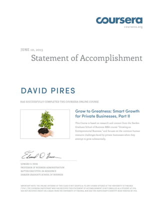 coursera.org 
JUNE 10, 2013 
Statement of Accomplishment 
DAVID PIRES 
HAS SUCCESSFULLY COMPLETED THE COURSERA ONLINE COURSE 
Grow to Greatness: Smart Growth 
for Private Businesses, Part II 
This Course is based on research and content from the Darden 
Graduate School of Business MBA course: "Growing an 
Entrepreneurial Business," and focuses on the common human 
resource challenges faced by private businesses when they 
attempt to grow substantially. 
EDWARD D. HESS 
PROFESSOR OF BUSINESS ADMINISTRATION 
BATTEN EXECUTIVE-IN-RESIDENCE 
DARDEN GRADUATE SCHOOL OF BUSINESS 
IMPORTANT NOTE: THE ONLINE OFFERING OF THIS CLASS IS NOT IDENTICAL TO ANY COURSE OFFERED AT THE UNIVERSITY OF VIRGINIA 
("UVA"). THE COURSERA PARTICIPANT WHO HAS RECEIVED THIS STATEMENT OF ACCOMPLISHMENT IS NOT ENROLLED AS A STUDENT AT UVA, 
HAS NOT RECEIVED CREDIT OR A GRADE FROM THE UNIVERSITY OF VIRGINIA, NOR HAS THE PARTICIPANT'S IDENTITY BEEN VERIFIED BY UVA. 
