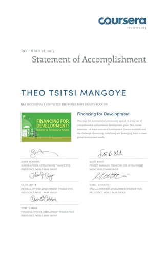 coursera.org
Statement of Accomplishment
DECEMBER 28, 2015
THEO TSITSI MANGOYE
HAS SUCCESSFULLY COMPLETED THE WORLD BANK GROUP'S MOOC ON
Financing for Development
This year the international community agreed on a new set of
comprehensive and universal development goals. This course
examines the main sources of development finance available and
the challenge of sourcing, mobilizing and leveraging them to meet
global development needs.
SUSAN MCADAMS,
SENIOR ADVISER, DEVELOPMENT FINANCE VICE
PRESIDENCY, WORLD BANK GROUP
SCOTT WHITE
PROJECT MANAGER, FINANCING FOR DEVELOPMENT
MOOC, WORLD BANK GROUP
JULIUS GWYER
PROGRAM OFFICER, DEVELOPMENT FINANCE VICE
PRESIDENCY, WORLD BANK GROUP
MARCO SCURIATTI
SPECIAL ASSISTANT, DEVELOPMENT FINANCE VICE
PRESIDENCY, WORLD BANK GROUP
DEMET CABBAR
FINANCIAL OFFICER, DEVELOPMENT FINANCE VICE
PRESIDENCY, WORLD BANK GROUP
 