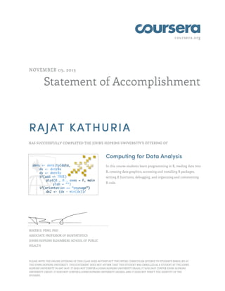 coursera.org
Statement of Accomplishment
NOVEMBER 05, 2013
RAJAT KATHURIA
HAS SUCCESSFULLY COMPLETED THE JOHNS HOPKINS UNIVERSITY'S OFFERING OF
Computing for Data Analysis
In this course students learn programming in R, reading data into
R, creating data graphics, accessing and installing R packages,
writing R functions, debugging, and organizing and commenting
R code.
ROGER D. PENG, PHD
ASSOCIATE PROFESSOR OF BIOSTATISTICS
JOHNS HOPKINS BLOOMBERG SCHOOL OF PUBLIC
HEALTH
PLEASE NOTE: THE ONLINE OFFERING OF THIS CLASS DOES NOT REFLECT THE ENTIRE CURRICULUM OFFERED TO STUDENTS ENROLLED AT
THE JOHNS HOPKINS UNIVERSITY. THIS STATEMENT DOES NOT AFFIRM THAT THIS STUDENT WAS ENROLLED AS A STUDENT AT THE JOHNS
HOPKINS UNIVERSITY IN ANY WAY. IT DOES NOT CONFER A JOHNS HOPKINS UNIVERSITY GRADE; IT DOES NOT CONFER JOHNS HOPKINS
UNIVERSITY CREDIT; IT DOES NOT CONFER A JOHNS HOPKINS UNIVERSITY DEGREE; AND IT DOES NOT VERIFY THE IDENTITY OF THE
STUDENT.
 