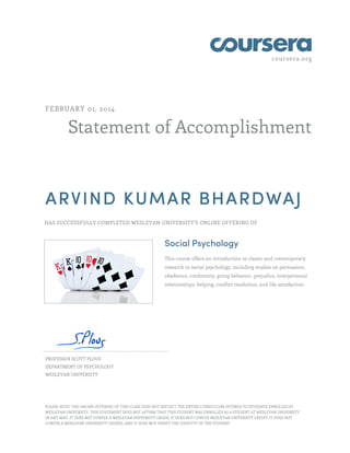 coursera.org
Statement of Accomplishment
FEBRUARY 01, 2014
ARVIND KUMAR BHARDWAJ
HAS SUCCESSFULLY COMPLETED WESLEYAN UNIVERSITY'S ONLINE OFFERING OF
Social Psychology
This course offers an introduction to classic and contemporary
research in social psychology, including studies on persuasion,
obedience, conformity, group behavior, prejudice, interpersonal
relationships, helping, conflict resolution, and life satisfaction.
PROFESSOR SCOTT PLOUS
DEPARTMENT OF PSYCHOLOGY
WESLEYAN UNIVERSITY
PLEASE NOTE: THE ONLINE OFFERING OF THIS CLASS DOES NOT REFLECT THE ENTIRE CURRICULUM OFFERED TO STUDENTS ENROLLED AT
WESLEYAN UNIVERSITY. THIS STATEMENT DOES NOT AFFIRM THAT THIS STUDENT WAS ENROLLED AS A STUDENT AT WESLEYAN UNIVERSITY
IN ANY WAY. IT DOES NOT CONFER A WESLEYAN UNIVERSITY GRADE; IT DOES NOT CONFER WESLEYAN UNIVERSITY CREDIT; IT DOES NOT
CONFER A WESLEYAN UNIVERSITY DEGREE; AND IT DOES NOT VERIFY THE IDENTITY OF THE STUDENT.
 