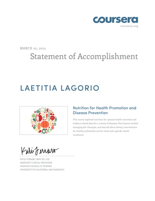 coursera.org
Statement of Accomplishment
MARCH 20, 2013
LAETITIA LAGORIO
Nutrition for Health Promotion and
Disease Prevention
This course explored nutrition for optimal health outcomes and
evidence-based diets for a variety of diseases. Participants studied
emerging diet therapies, and learned about dietary interventions
for healthy individuals and for those with specific health
conditions.
KATIE FERRARO, MPH, RD, CDE
ASSISTANT CLINICAL PROFESSOR
GRADUATE SCHOOL OF NURSING
UNIVERSITY OF CALIFORNIA, SAN FRANCISCO
 