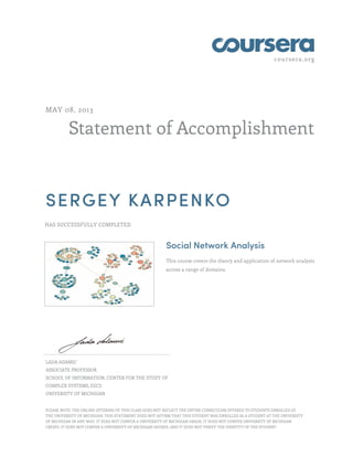 coursera.org
Statement of Accomplishment
MAY 08, 2013
SERGEY KARPENKO
HAS SUCCESSFULLY COMPLETED
Social Network Analysis
This course covers the theory and application of network analysis
across a range of domains.
LADA ADAMIC
ASSOCIATE PROFESSOR
SCHOOL OF INFORMATION, CENTER FOR THE STUDY OF
COMPLEX SYSTEMS, EECS
UNIVERSITY OF MICHIGAN
PLEASE NOTE: THE ONLINE OFFERING OF THIS CLASS DOES NOT REFLECT THE ENTIRE CURRICULUM OFFERED TO STUDENTS ENROLLED AT
THE UNIVERSITY OF MICHIGAN. THIS STATEMENT DOES NOT AFFIRM THAT THIS STUDENT WAS ENROLLED AS A STUDENT AT THE UNIVERSITY
OF MICHIGAN IN ANY WAY. IT DOES NOT CONFER A UNIVERSITY OF MICHIGAN GRADE; IT DOES NOT CONFER UNIVERSITY OF MICHIGAN
CREDIT; IT DOES NOT CONFER A UNIVERSITY OF MICHIGAN DEGREE; AND IT DOES NOT VERIFY THE IDENTITY OF THE STUDENT.
 