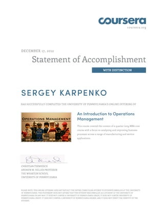 coursera.org
Statement of Accomplishment
WITH DISTINCTION
DECEMBER 17, 2012
SERGEY KARPENKO
HAS SUCCESSFULLY COMPLETED THE UNIVERSITY OF PENNSYLVANIA'S ONLINE OFFERING OF
An Introduction to Operations
Management
This course covered the content of a quarter-long MBA core
course with a focus on analyzing and improving business
processes across a range of manufacturing and service
applications.
CHRISTIAN TERWIESCH
ANDREW M. HELLER PROFESSOR
THE WHARTON SCHOOL
UNIVERSITY OF PENNSYLVANIA
PLEASE NOTE: THIS ONLINE OFFERING DOES NOT REFLECT THE ENTIRE CURRICULUM OFFERED TO STUDENTS ENROLLED AT THE UNIVERSITY
OF PENNSYLVANIA. THIS STATEMENT DOES NOT AFFIRM THAT THIS STUDENT WAS ENROLLED AS A STUDENT AT THE UNIVERSITY OF
PENNSYLVANIA IN ANY WAY. IT DOES NOT CONFER A UNIVERSITY OF PENNSYLVANIA GRADE; IT DOES NOT CONFER UNIVERSITY OF
PENNSYLVANIA CREDIT; IT DOES NOT CONFER A UNIVERSITY OF PENNSYLVANIA DEGREE; AND IT DOES NOT VERIFY THE IDENTITY OF THE
STUDENT.
 
