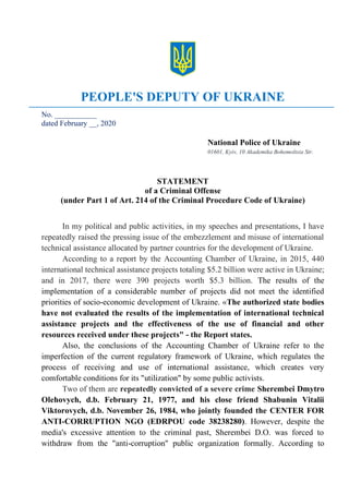 PEOPLE'S DEPUTY OF UKRAINE
No. ___________
dated February __, 2020
National Police of Ukraine
01601, Kyiv, 10 Akademika Bohomoltsia Str.
STATEMENT
of a Criminal Offense
(under Part 1 of Art. 214 of the Criminal Procedure Code of Ukraine)
In my political and public activities, in my speeches and presentations, I have
repeatedly raised the pressing issue of the embezzlement and misuse of international
technical assistance allocated by partner countries for the development of Ukraine.
According to a report by the Accounting Chamber of Ukraine, in 2015, 440
international technical assistance projects totaling $5.2 billion were active in Ukraine;
and in 2017, there were 390 projects worth $5.3 billion. The results of the
implementation of a considerable number of projects did not meet the identified
priorities of socio-economic development of Ukraine. «The authorized state bodies
have not evaluated the results of the implementation of international technical
assistance projects and the effectiveness of the use of financial and other
resources received under these projects" - the Report states.
Also, the conclusions of the Accounting Chamber of Ukraine refer to the
imperfection of the current regulatory framework of Ukraine, which regulates the
process of receiving and use of international assistance, which creates very
comfortable conditions for its "utilization" by some public activists.
Two of them are repeatedly convicted of a severe crime Sherembei Dmytro
Olehovych, d.b. February 21, 1977, and his close friend Shabunin Vitalii
Viktorovych, d.b. November 26, 1984, who jointly founded the CENTER FOR
ANTI-CORRUPTION NGO (EDRPOU code 38238280). However, despite the
media's excessive attention to the criminal past, Sherembei D.O. was forced to
withdraw from the "anti-corruption" public organization formally. According to
 