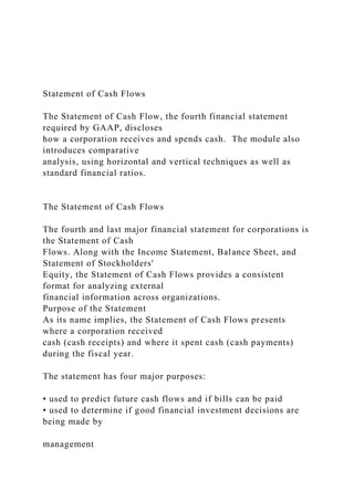 Statement of Cash Flows
The Statement of Cash Flow, the fourth financial statement
required by GAAP, discloses
how a corporation receives and spends cash. The module also
introduces comparative
analysis, using horizontal and vertical techniques as well as
standard financial ratios.
The Statement of Cash Flows
The fourth and last major financial statement for corporations is
the Statement of Cash
Flows. Along with the Income Statement, Balance Sheet, and
Statement of Stockholders'
Equity, the Statement of Cash Flows provides a consistent
format for analyzing external
financial information across organizations.
Purpose of the Statement
As its name implies, the Statement of Cash Flows presents
where a corporation received
cash (cash receipts) and where it spent cash (cash payments)
during the fiscal year.
The statement has four major purposes:
• used to predict future cash flows and if bills can be paid
• used to determine if good financial investment decisions are
being made by
management
 