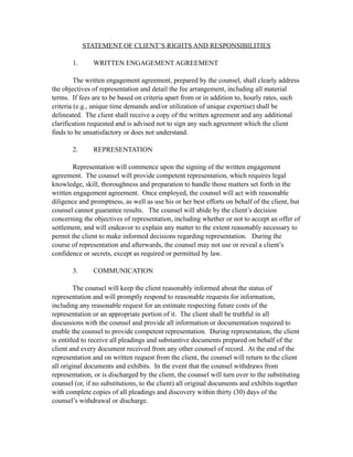STATEMENT OF CLIENT’S RIGHTS AND RESPONSIBILITIES

       1.      WRITTEN ENGAGEMENT AGREEMENT

         The written engagement agreement, prepared by the counsel, shall clearly address
the objectives of representation and detail the fee arrangement, including all material
terms. If fees are to be based on criteria apart from or in addition to, hourly rates, such
criteria (e.g., unique time demands and/or utilization of unique expertise) shall be
delineated. The client shall receive a copy of the written agreement and any additional
clarification requested and is advised not to sign any such agreement which the client
finds to be unsatisfactory or does not understand.

       2.      REPRESENTATION

        Representation will commence upon the signing of the written engagement
agreement. The counsel will provide competent representation, which requires legal
knowledge, skill, thoroughness and preparation to handle those matters set forth in the
written engagement agreement. Once employed, the counsel will act with reasonable
diligence and promptness, as well as use his or her best efforts on behalf of the client, but
counsel cannot guarantee results. The counsel will abide by the client’s decision
concerning the objectives of representation, including whether or not to accept an offer of
settlement, and will endeavor to explain any matter to the extent reasonably necessary to
permit the client to make informed decisions regarding representation. During the
course of representation and afterwards, the counsel may not use or reveal a client’s
confidence or secrets, except as required or permitted by law.

       3.      COMMUNICATION

         The counsel will keep the client reasonably informed about the status of
representation and will promptly respond to reasonable requests for information,
including any reasonable request for an estimate respecting future costs of the
representation or an appropriate portion of it. The client shall be truthful in all
discussions with the counsel and provide all information or documentation required to
enable the counsel to provide competent representation. During representation, the client
is entitled to receive all pleadings and substantive documents prepared on behalf of the
client and every document received from any other counsel of record. At the end of the
representation and on written request from the client, the counsel will return to the client
all original documents and exhibits. In the event that the counsel withdraws from
representation, or is discharged by the client, the counsel will turn over to the substituting
counsel (or, if no substitutions, to the client) all original documents and exhibits together
with complete copies of all pleadings and discovery within thirty (30) days of the
counsel’s withdrawal or discharge.
 