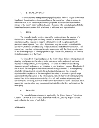 4.      ETHICAL CONDUCT

        The counsel cannot be required to engage in conduct which is illegal, unethical or
fraudulent. In matters involving minor children, the counsel may refuse to engage in
conduct which, in the counsel’s professional judgment, would be contrary to the best
interest of the client’s minor child or children. A counsel who cannot ethically abide by
his or her client’s directions shall be allowed to withdraw from representation.

       5.      FEES

        The counsel’s fees for services may not be contingent upon the securing of a
dissolution of marriage, upon obtaining custody, or be based upon the amount of
maintenance, child support, or property settlement received, except as specifically
permitted under Supreme Court rules. The counsel may not require a non-refundable
retainer fee, but must remit back any overpayment at the end of the representation. The
counsel may enter into a consensual security arrangement with the client whereby assets
of the client are pledged to secure payment of legal fees or costs, but only if the counsel
first obtains approval of the Court.

        The counsel will prepare and provide the client with an itemized billing statement
detailing hourly rates (and/or other criteria), time spent, tasks performed, and costs
incurred on a regular basis, at least quarterly. The client should review each billing
statement promptly and address any objection or error in a timely manner. The client will
not be billed for time spent to explain or correct a billing statement. If an appropriately
detailed written estimate is submitted to a client as to future costs for a counsel’s
representation or a portion of the contemplated services (i.e., relative to specific steps
recommended by the counsel in the estimate) and, without objection from the client, the
counsel then performs the contemplated services, all such services are presumptively
reasonable and necessary, as well as to be deemed pursuant to the client’s direction. In an
appropriate case, the client may pursue contribution to his or her fees and costs from the
other party.

       6.      DISPUTES

       The counsel-client relationship is regulated by the Illinois Rules of Professional
Conduct (Article VIII of the Illinois Supreme Court Rules), and any dispute shall be
reviewed under the terms of such Rules.


APPROVED:


___________________________                           _________________________


                                              2
 