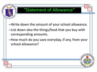 –Write down the amount of your school allowance.
–List down also the things/food that you buy with
corresponding amounts.
–How much do you save everyday, if any, from your
school allowance?
“Statement of Allowance”
 