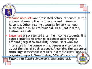 • Income accounts are presented before expenses. In the
above statement, the income account is Service
Revenue. Other income accounts for service type
businesses include Professional Fees, Rent Income,
Tuition Fees, etc.
• Expenses are presented after the income accounts. It is
a good practice to arrange expenses according to
amount (largest to smallest). Some users who are
interested in the company's expenses are concerned
about the size of each expense. Arranging the expenses
from largest to smallest results in a more useful and
organized report. Nonetheless, Miscellaneous
Expense or Sundry Expense is presented last.
 