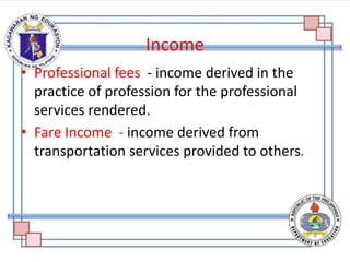 Income
• Professional fees - income derived in the
practice of profession for the professional
services rendered.
• Fare Income - income derived from
transportation services provided to others.
 