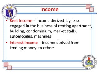Income
• Rent Income - income derived by lessor
engaged in the business of renting apartment,
building, condominium, market stalls,
automobiles, machines
• Interest Income - income derived from
lending money to others.
 