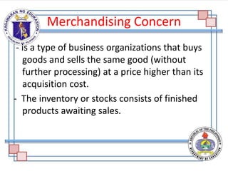 Merchandising Concern
- is a type of business organizations that buys
goods and sells the same good (without
further processing) at a price higher than its
acquisition cost.
- The inventory or stocks consists of finished
products awaiting sales.
 