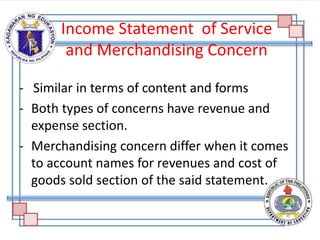 Income Statement of Service
and Merchandising Concern
- Similar in terms of content and forms
- Both types of concerns have revenue and
expense section.
- Merchandising concern differ when it comes
to account names for revenues and cost of
goods sold section of the said statement.
 