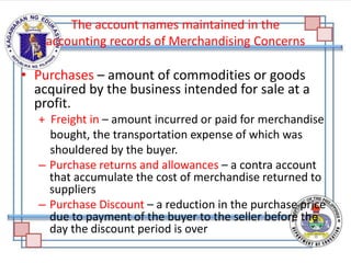 The account names maintained in the
accounting records of Merchandising Concerns
• Purchases – amount of commodities or goods
acquired by the business intended for sale at a
profit.
+ Freight in – amount incurred or paid for merchandise
bought, the transportation expense of which was
shouldered by the buyer.
– Purchase returns and allowances – a contra account
that accumulate the cost of merchandise returned to
suppliers
– Purchase Discount – a reduction in the purchase price
due to payment of the buyer to the seller before the
day the discount period is over
 
