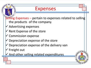 Expenses
Selling Expenses – pertain to expenses related to selling
the products of the company.
 Advertising expenses
 Rent Expense of the store
 Commission expense
 Depreciation expense of the store
 Depreciation expense of the delivery van
 Freight out
 And other selling related expenditures
 