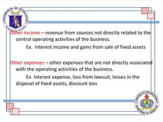 Other income – revenue from sources not directly related to the
central operating activities of the business.
Ex. Interest income and gains from sale of fixed assets
Other expenses – other expenses that are not directly associated
with the operating activities of the business.
Ex. Interest expense, loss from lawsuit, losses in the
disposal of fixed assets, discount loss
 