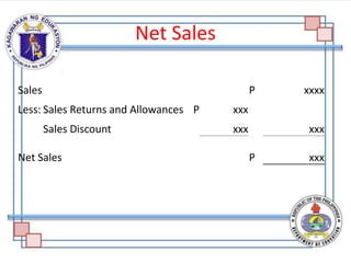 Net Sales
Sales P xxxx
Less: Sales Returns and Allowances P xxx
Sales Discount xxx xxx
Net Sales P xxx
 