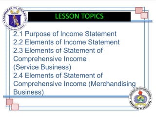 2.1 Purpose of Income Statement
2.2 Elements of Income Statement
2.3 Elements of Statement of
Comprehensive Income
(Service Business)
2.4 Elements of Statement of
Comprehensive Income (Merchandising
Business)
LESSON TOPICS
 