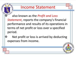 Income Statement
 also known as the Profit and Loss
Statement, reports the company's financial
performance and results of its operations in
terms of net profit or loss over a specified
period.
 Net profit or loss is arrived by deducting
expenses from income.
 