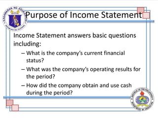 Income Statement answers basic questions
including:
– What is the company’s current financial
status?
– What was the company’s operating results for
the period?
– How did the company obtain and use cash
during the period?
Purpose of Income Statement
 