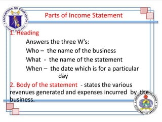 Parts of Income Statement
1. Heading
Answers the three W’s:
Who – the name of the business
What - the name of the statement
When – the date which is for a particular
day
2. Body of the statement - states the various
revenues generated and expenses incurred by the
business.
 
