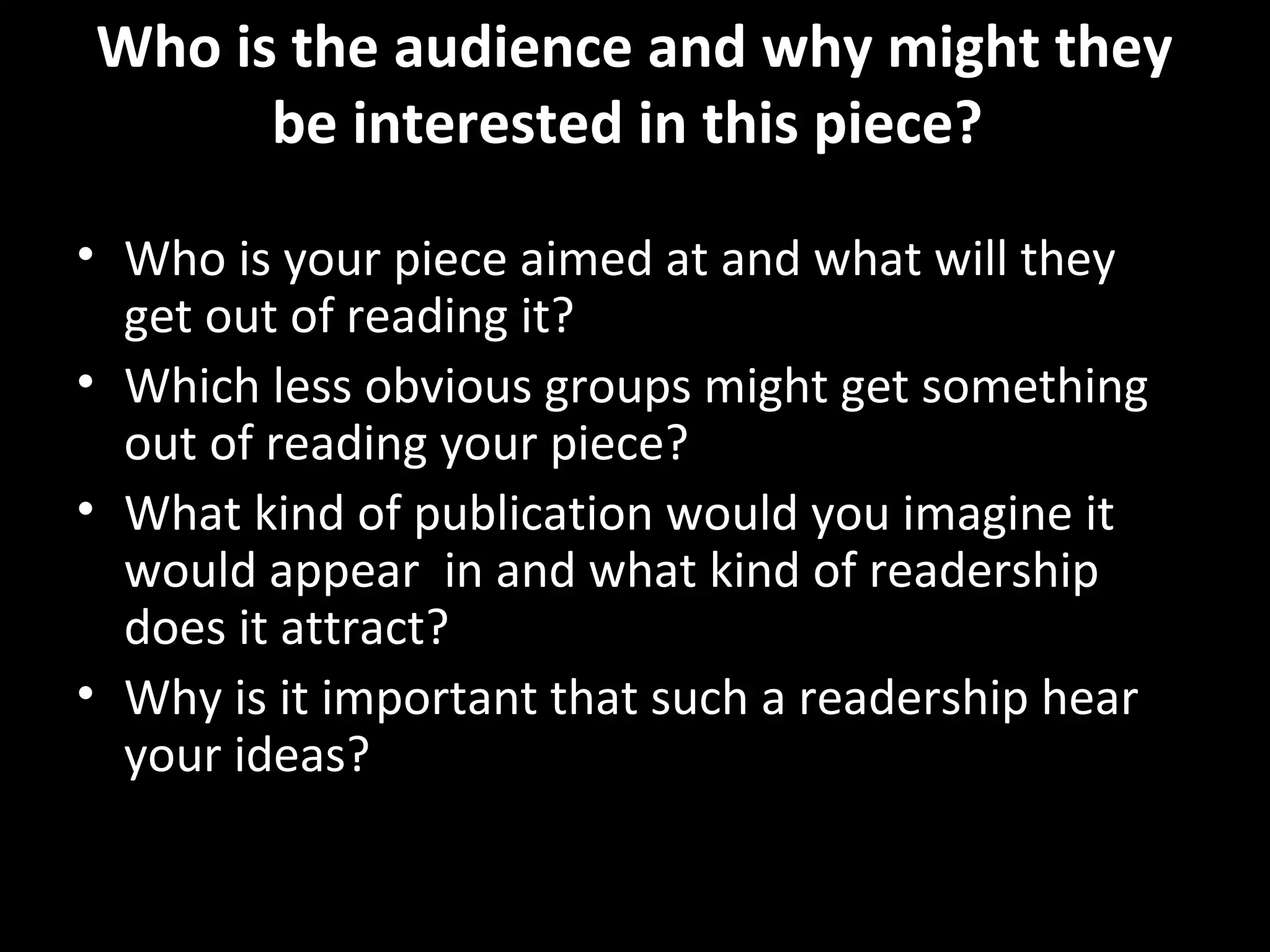 Who is the audience and why might they
      be interested in this piece?

• Who is your piece aimed at and what will they
  get out of reading it?
• Which less obvious groups might get something
  out of reading your piece?
• What kind of publication would you imagine it
  would appear in and what kind of readership
  does it attract?
• Why is it important that such a readership hear
  your ideas?
 