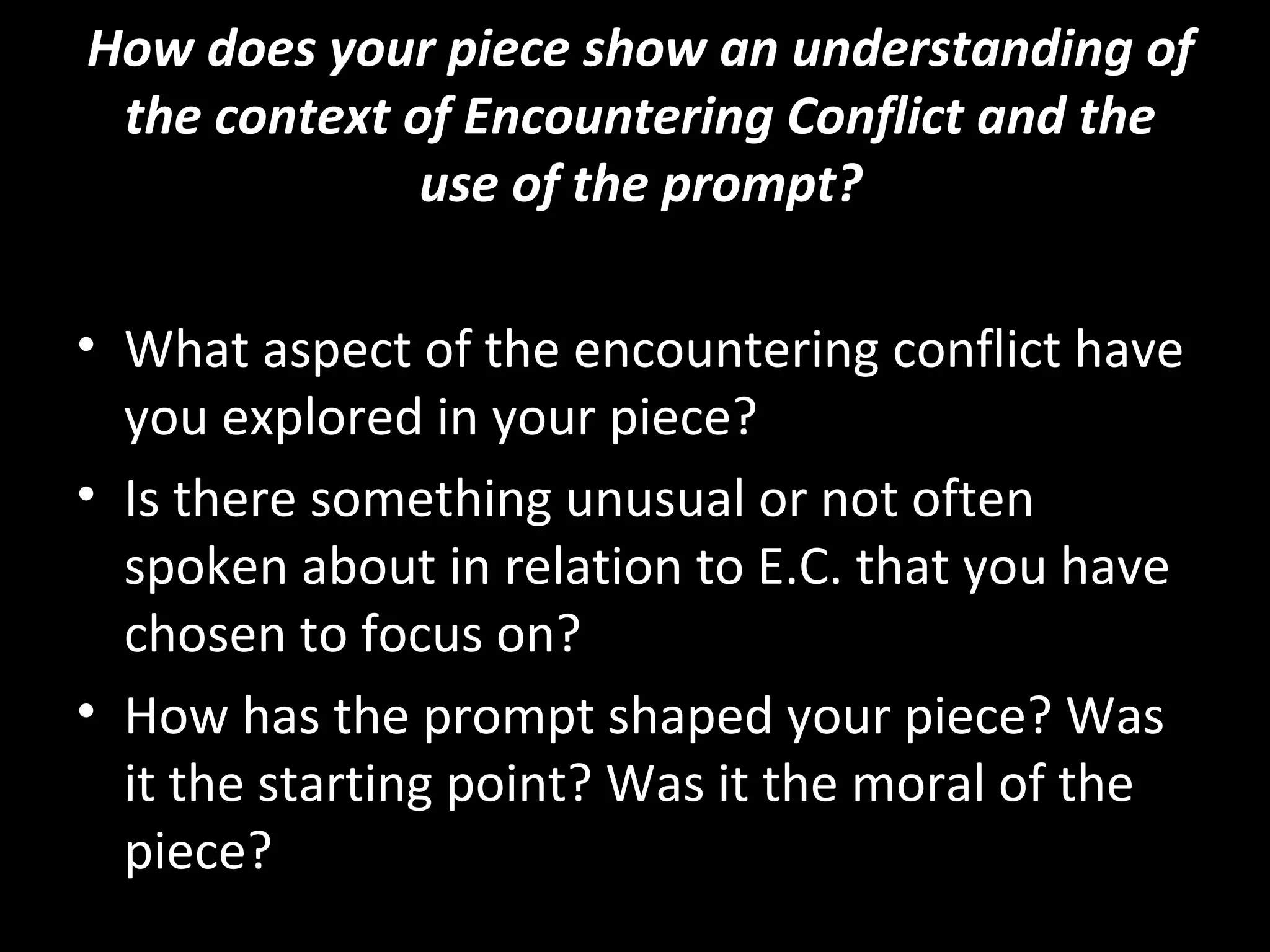 How does your piece show an understanding of
 the context of Encountering Conflict and the
              use of the prompt?

• What aspect of the encountering conflict have
  you explored in your piece?
• Is there something unusual or not often
  spoken about in relation to E.C. that you have
  chosen to focus on?
• How has the prompt shaped your piece? Was
  it the starting point? Was it the moral of the
  piece?
 