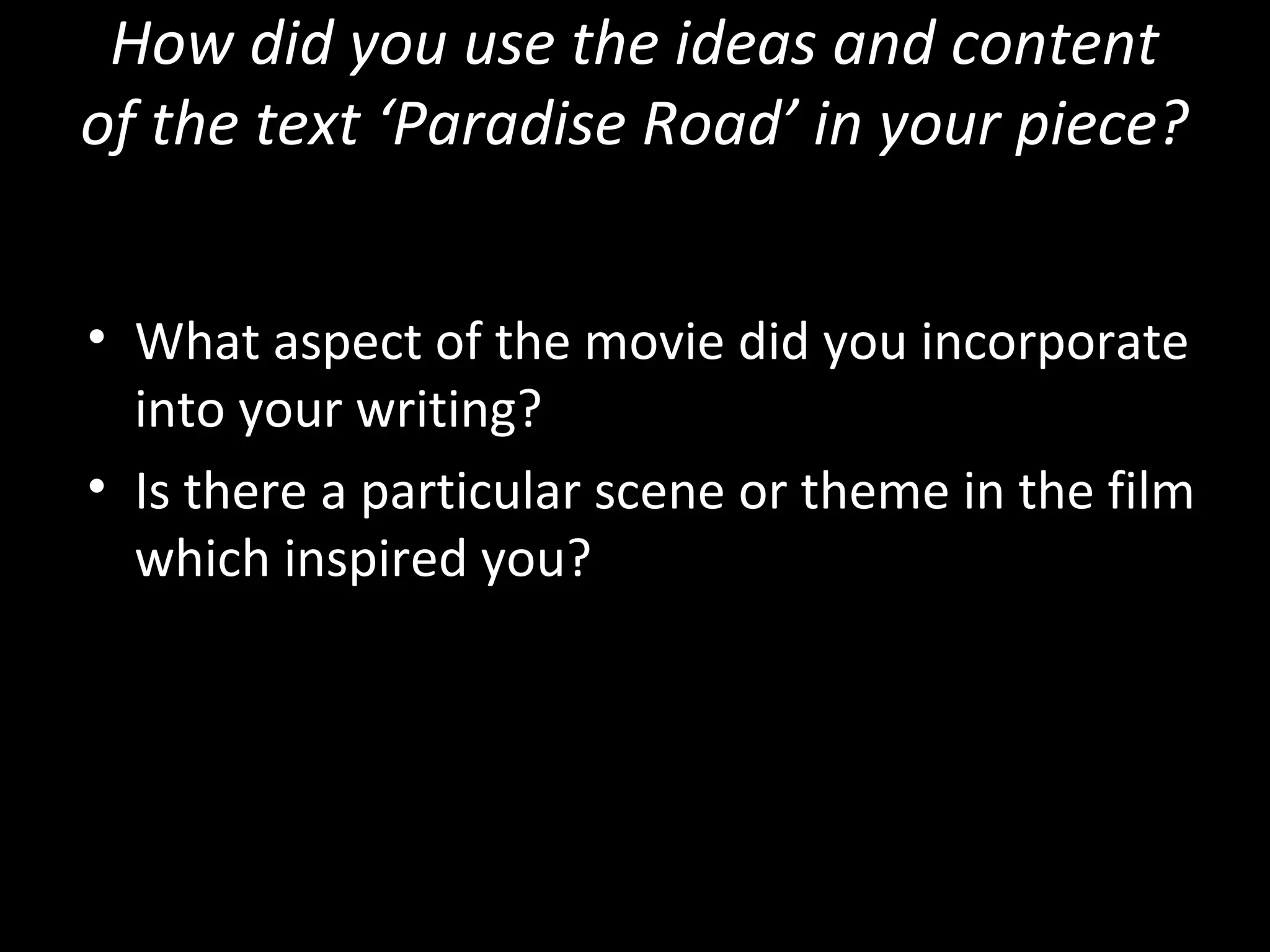 How did you use the ideas and content
of the text ‘Paradise Road’ in your piece?


• What aspect of the movie did you incorporate
  into your writing?
• Is there a particular scene or theme in the film
  which inspired you?
 