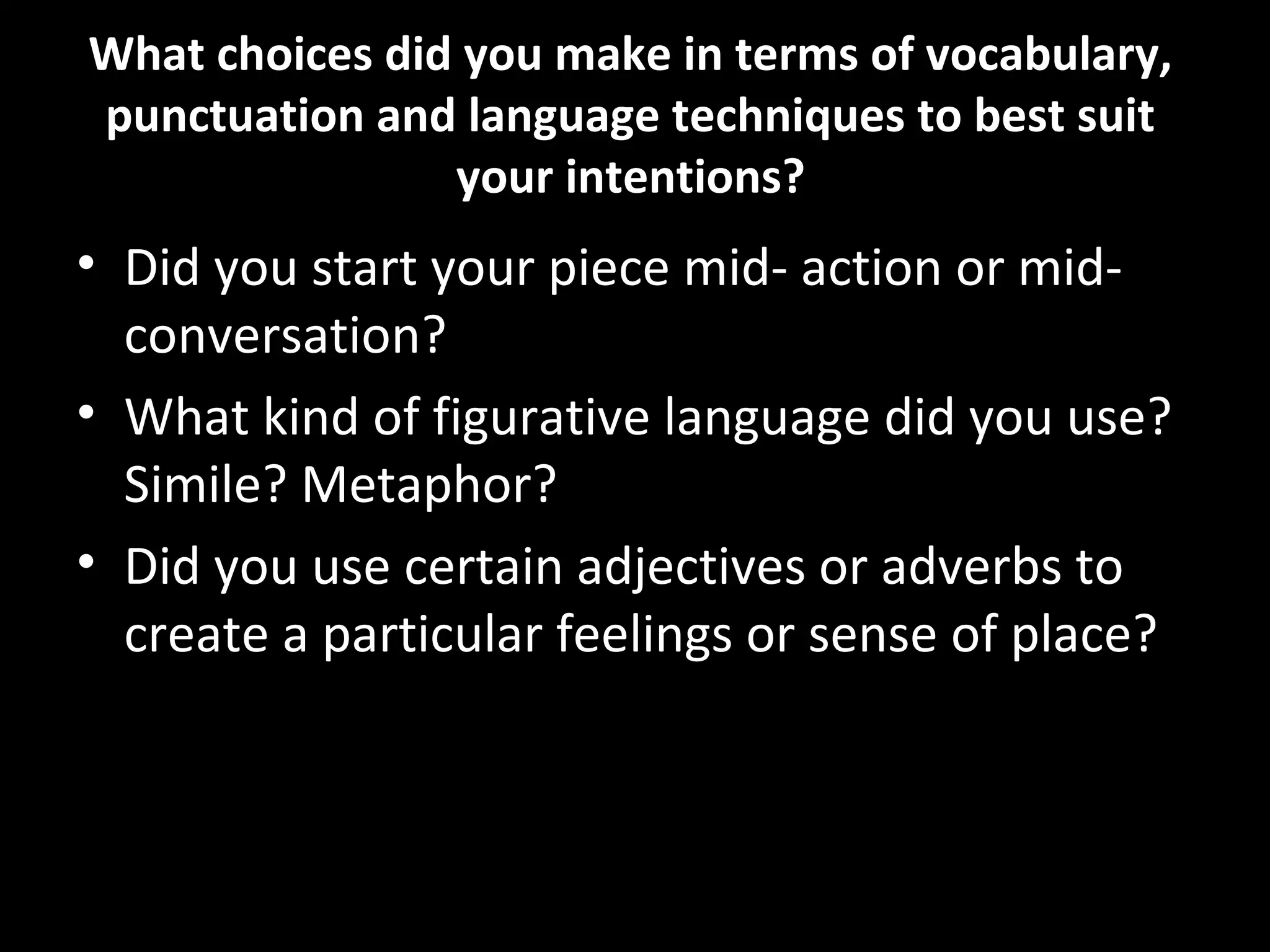 What choices did you make in terms of vocabulary,
punctuation and language techniques to best suit
                your intentions?
• Did you start your piece mid- action or mid-
  conversation?
• What kind of figurative language did you use?
  Simile? Metaphor?
• Did you use certain adjectives or adverbs to
  create a particular feelings or sense of place?
 