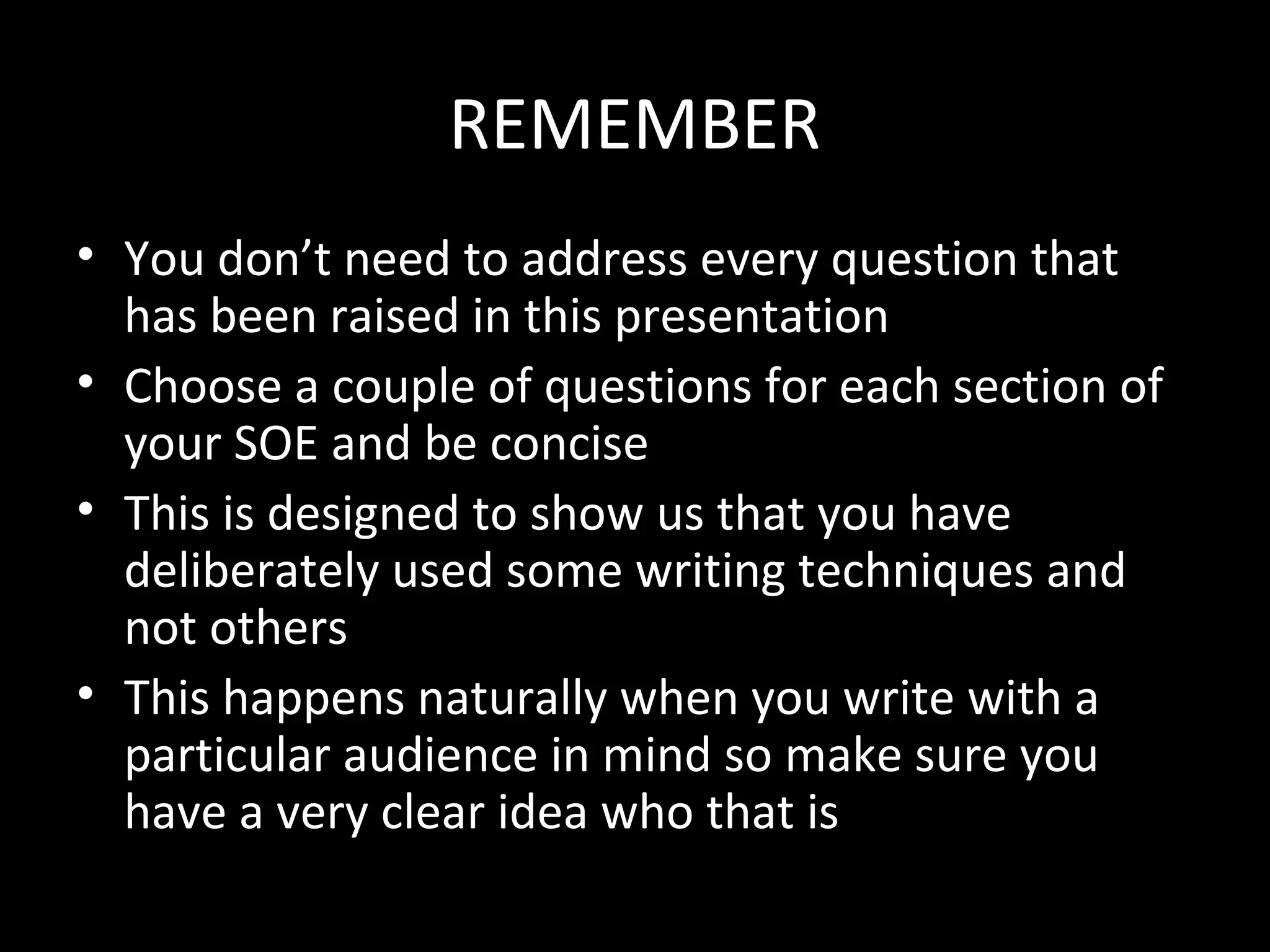 REMEMBER
• You don’t need to address every question that
  has been raised in this presentation
• Choose a couple of questions for each section of
  your SOE and be concise
• This is designed to show us that you have
  deliberately used some writing techniques and
  not others
• This happens naturally when you write with a
  particular audience in mind so make sure you
  have a very clear idea who that is
 
