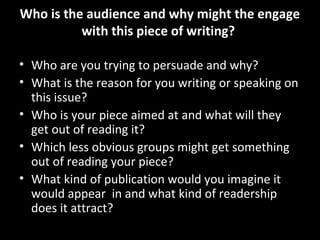 Who is the audience and why might the engage
          with this piece of writing?

• Who are you trying to persuade and why?
• What is the reason for you writing or speaking on
  this issue?
• Who is your piece aimed at and what will they
  get out of reading it?
• Which less obvious groups might get something
  out of reading your piece?
• What kind of publication would you imagine it
  would appear in and what kind of readership
  does it attract?
 