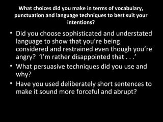 What choices did you make in terms of vocabulary,
 punctuation and language techniques to best suit your
                     intentions?
• Did you choose sophisticated and understated
  language to show that you’re being
  considered and restrained even though you’re
  angry? ‘I’m rather disappointed that . . .’
• What persuasive techniques did you use and
  why?
• Have you used deliberately short sentences to
  make it sound more forceful and abrupt?
 
