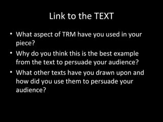 Link to the TEXT
• What aspect of TRM have you used in your
  piece?
• Why do you think this is the best example
  from the text to persuade your audience?
• What other texts have you drawn upon and
  how did you use them to persuade your
  audience?
 