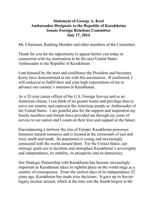 Statement of George A. Krol
Ambassador-Designate to the Republic of Kazakhstan
Senate Foreign Relations Committee
July 17, 2014
Mr. Chairman, Ranking Member and other members of the Committee.
Thank for you for the opportunity to appear before you today in
connection with my nomination to be the next United States
Ambassador to the Republic of Kazakhstan.
I am honored by the trust and confidence the President and Secretary
Kerry have demonstrated in me with this nomination. If confirmed, I
will endeavor to fulfill their and your high expectations of me to
advance our country’s interests in Kazakhstan.
As a 32-year career officer of the U.S. Foreign Service and as an
American citizen, I can think of no greater honor and privilege than to
serve our country and represent the American people as Ambassador of
the United States. I am grateful also for the support and inspiration my
family members and friends have provided me through my years of
service to our nation and I count on their love and support in the future.
Encompassing a territory the size of Europe, Kazakhstan possesses
immense natural resources and is located at the crossroads of east and
west, north and south. Its population is young and increasingly
connected with the world around them. For the United States, our
strategic goals are to facilitate and strengthen Kazakhstan’s sovereignty
and independence, its stability, its prosperity and its democracy.
Our Strategic Partnership with Kazakhstan has become increasingly
important as Kazakhstan takes its rightful place on the world stage as a
country of consequence. From the earliest days of its independence 22
years ago, Kazakhstan has made wise decisions. It gave up its Soviet-
legacy nuclear arsenal, which at the time was the fourth-largest in the
 