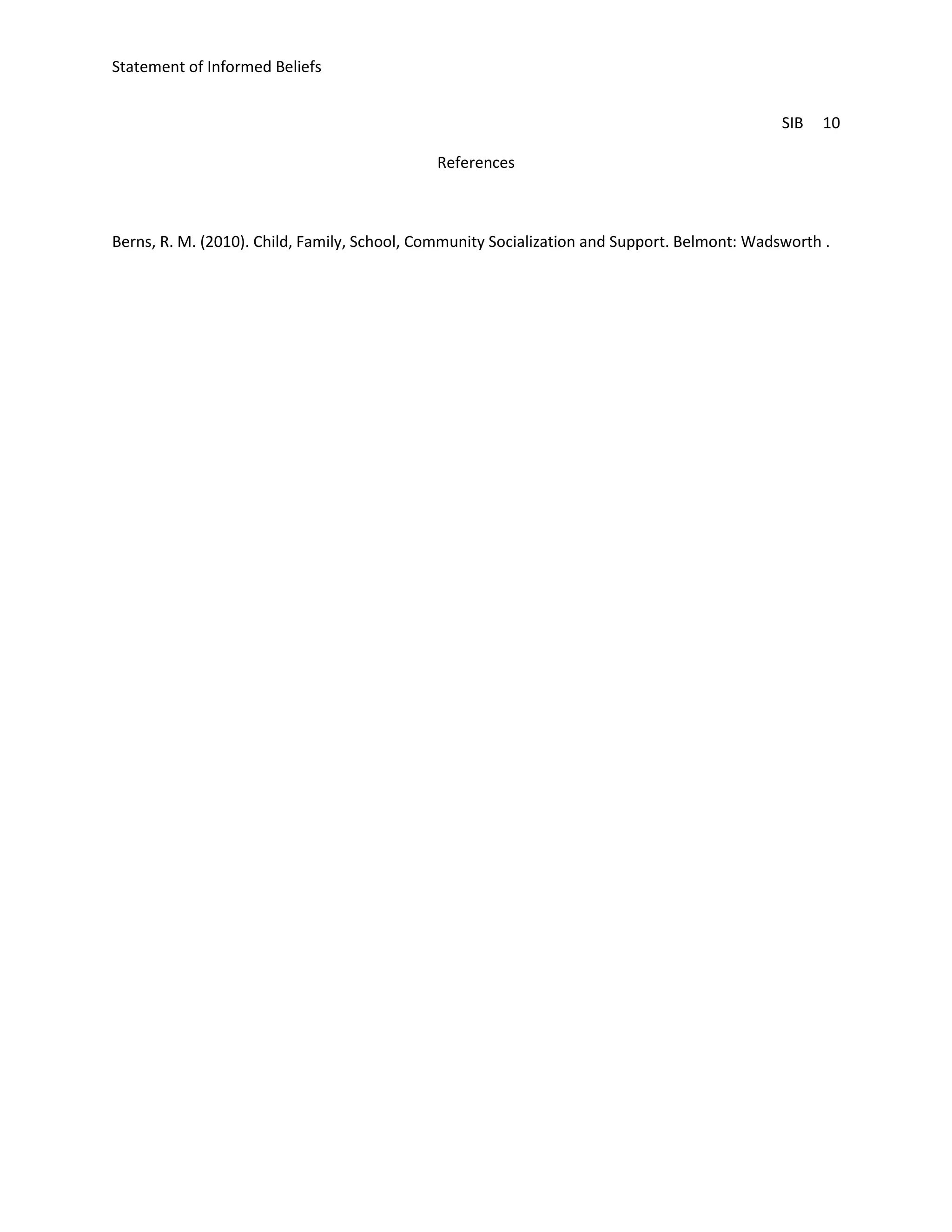 Statement of Informed Beliefs


                                                                                              SIB   10

                                             References



Berns, R. M. (2010). Child, Family, School, Community Socialization and Support. Belmont: Wadsworth .
 