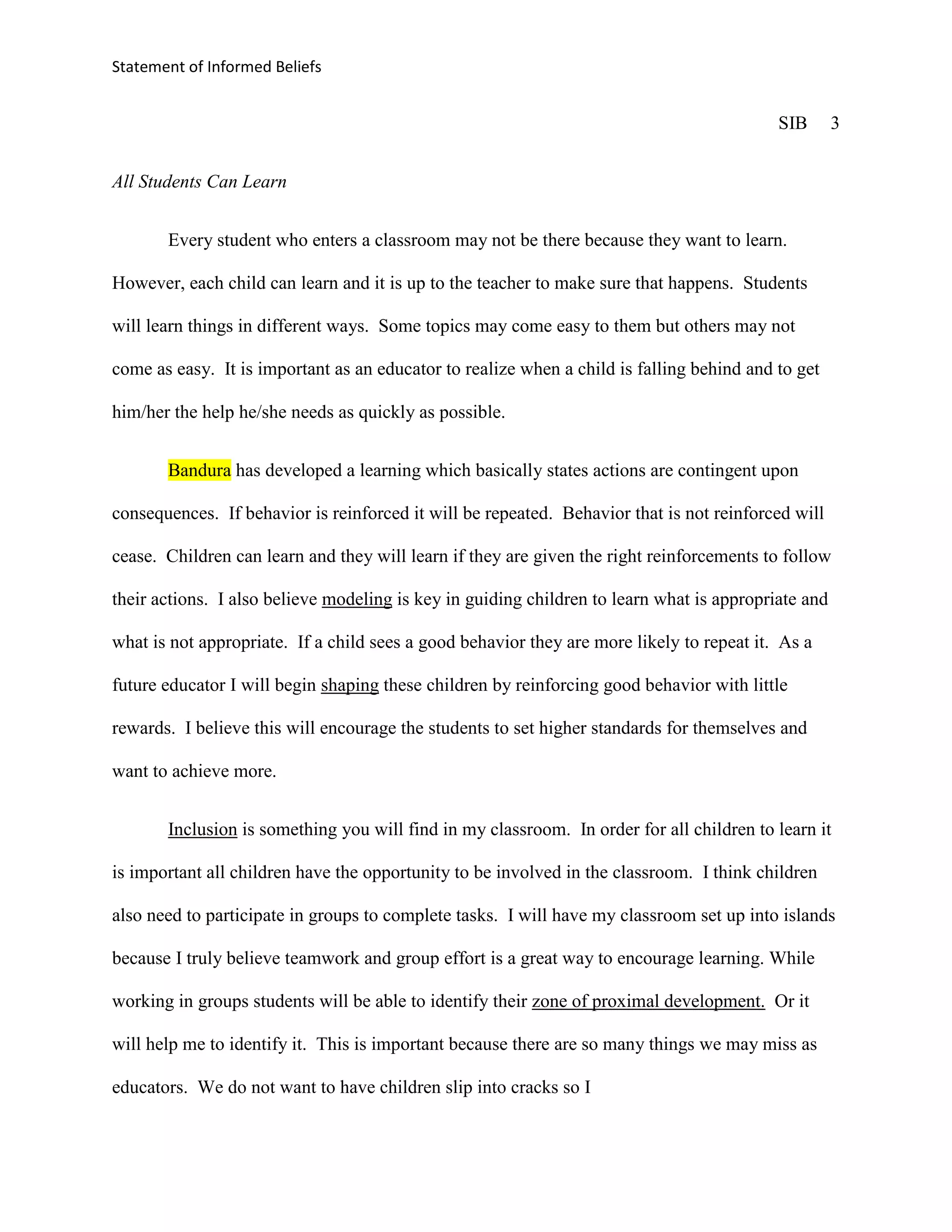 Statement of Informed Beliefs


                                                                                           SIB       3


All Students Can Learn


       Every student who enters a classroom may not be there because they want to learn.

However, each child can learn and it is up to the teacher to make sure that happens. Students

will learn things in different ways. Some topics may come easy to them but others may not

come as easy. It is important as an educator to realize when a child is falling behind and to get

him/her the help he/she needs as quickly as possible.


       Bandura has developed a learning which basically states actions are contingent upon

consequences. If behavior is reinforced it will be repeated. Behavior that is not reinforced will

cease. Children can learn and they will learn if they are given the right reinforcements to follow

their actions. I also believe modeling is key in guiding children to learn what is appropriate and

what is not appropriate. If a child sees a good behavior they are more likely to repeat it. As a

future educator I will begin shaping these children by reinforcing good behavior with little

rewards. I believe this will encourage the students to set higher standards for themselves and

want to achieve more.


       Inclusion is something you will find in my classroom. In order for all children to learn it

is important all children have the opportunity to be involved in the classroom. I think children

also need to participate in groups to complete tasks. I will have my classroom set up into islands

because I truly believe teamwork and group effort is a great way to encourage learning. While

working in groups students will be able to identify their zone of proximal development. Or it

will help me to identify it. This is important because there are so many things we may miss as

educators. We do not want to have children slip into cracks so I
 