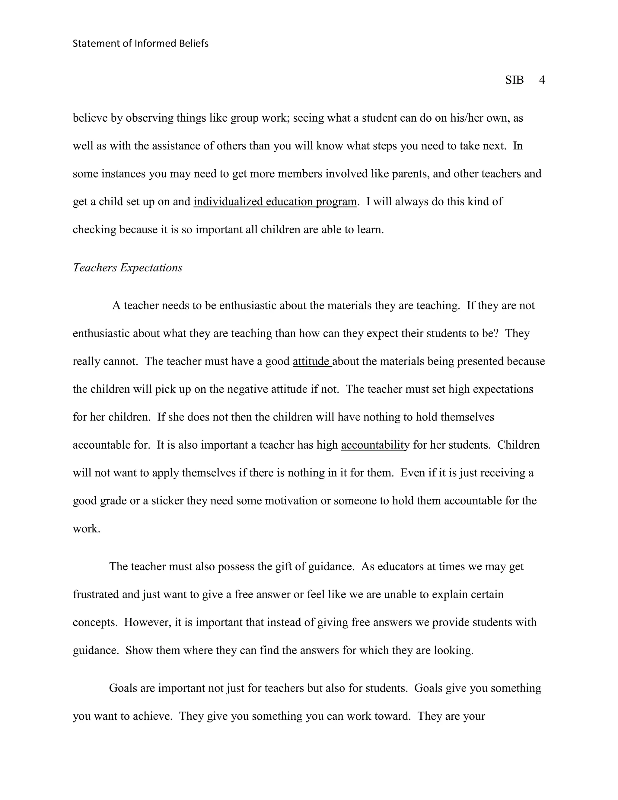 Statement of Informed Beliefs


                                                                                               SIB     4


believe by observing things like group work; seeing what a student can do on his/her own, as

well as with the assistance of others than you will know what steps you need to take next. In

some instances you may need to get more members involved like parents, and other teachers and

get a child set up on and individualized education program. I will always do this kind of

checking because it is so important all children are able to learn.


Teachers Expectations


        A teacher needs to be enthusiastic about the materials they are teaching. If they are not

enthusiastic about what they are teaching than how can they expect their students to be? They

really cannot. The teacher must have a good attitude about the materials being presented because

the children will pick up on the negative attitude if not. The teacher must set high expectations

for her children. If she does not then the children will have nothing to hold themselves

accountable for. It is also important a teacher has high accountability for her students. Children

will not want to apply themselves if there is nothing in it for them. Even if it is just receiving a

good grade or a sticker they need some motivation or someone to hold them accountable for the

work.


        The teacher must also possess the gift of guidance. As educators at times we may get

frustrated and just want to give a free answer or feel like we are unable to explain certain

concepts. However, it is important that instead of giving free answers we provide students with

guidance. Show them where they can find the answers for which they are looking.


        Goals are important not just for teachers but also for students. Goals give you something

you want to achieve. They give you something you can work toward. They are your
 