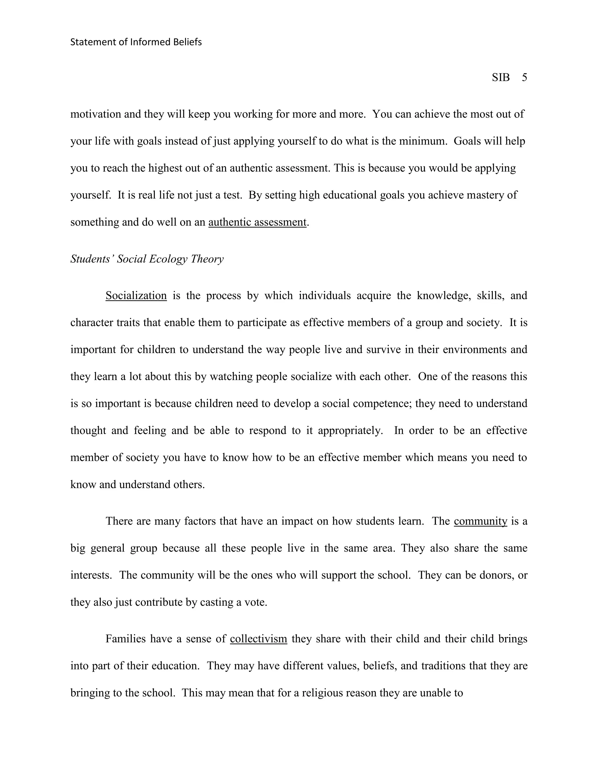Statement of Informed Beliefs


                                                                                             SIB 5


motivation and they will keep you working for more and more. You can achieve the most out of

your life with goals instead of just applying yourself to do what is the minimum. Goals will help

you to reach the highest out of an authentic assessment. This is because you would be applying

yourself. It is real life not just a test. By setting high educational goals you achieve mastery of

something and do well on an authentic assessment.


Students’ Social Ecology Theory


       Socialization is the process by which individuals acquire the knowledge, skills, and

character traits that enable them to participate as effective members of a group and society. It is

important for children to understand the way people live and survive in their environments and

they learn a lot about this by watching people socialize with each other. One of the reasons this

is so important is because children need to develop a social competence; they need to understand

thought and feeling and be able to respond to it appropriately. In order to be an effective

member of society you have to know how to be an effective member which means you need to

know and understand others.


       There are many factors that have an impact on how students learn. The community is a

big general group because all these people live in the same area. They also share the same

interests. The community will be the ones who will support the school. They can be donors, or

they also just contribute by casting a vote.


       Families have a sense of collectivism they share with their child and their child brings

into part of their education. They may have different values, beliefs, and traditions that they are

bringing to the school. This may mean that for a religious reason they are unable to
 