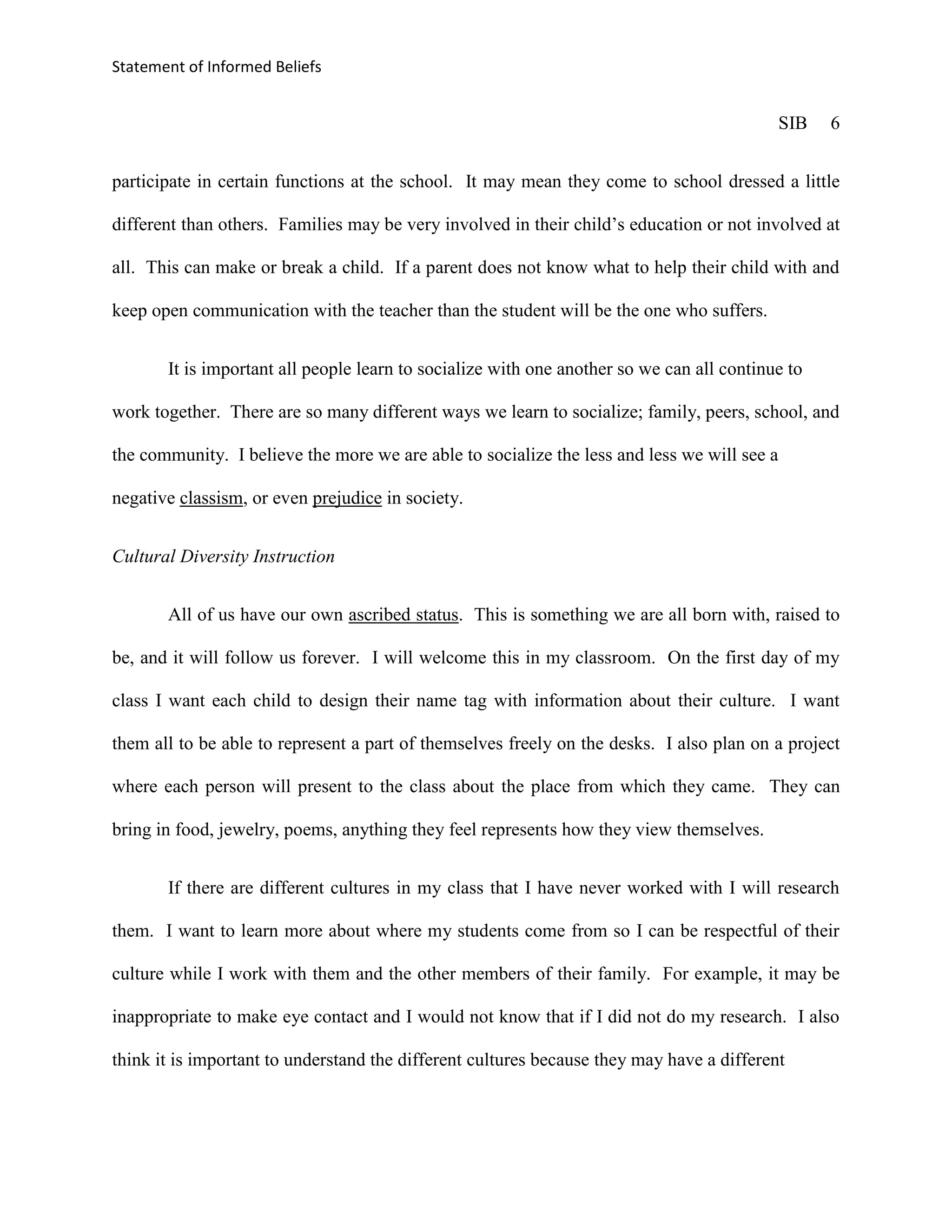 Statement of Informed Beliefs


                                                                                             SIB   6


participate in certain functions at the school. It may mean they come to school dressed a little

different than others. Families may be very involved in their child’s education or not involved at

all. This can make or break a child. If a parent does not know what to help their child with and

keep open communication with the teacher than the student will be the one who suffers.


       It is important all people learn to socialize with one another so we can all continue to

work together. There are so many different ways we learn to socialize; family, peers, school, and

the community. I believe the more we are able to socialize the less and less we will see a

negative classism, or even prejudice in society.


Cultural Diversity Instruction


       All of us have our own ascribed status. This is something we are all born with, raised to

be, and it will follow us forever. I will welcome this in my classroom. On the first day of my

class I want each child to design their name tag with information about their culture. I want

them all to be able to represent a part of themselves freely on the desks. I also plan on a project

where each person will present to the class about the place from which they came. They can

bring in food, jewelry, poems, anything they feel represents how they view themselves.


       If there are different cultures in my class that I have never worked with I will research

them. I want to learn more about where my students come from so I can be respectful of their

culture while I work with them and the other members of their family. For example, it may be

inappropriate to make eye contact and I would not know that if I did not do my research. I also

think it is important to understand the different cultures because they may have a different
 