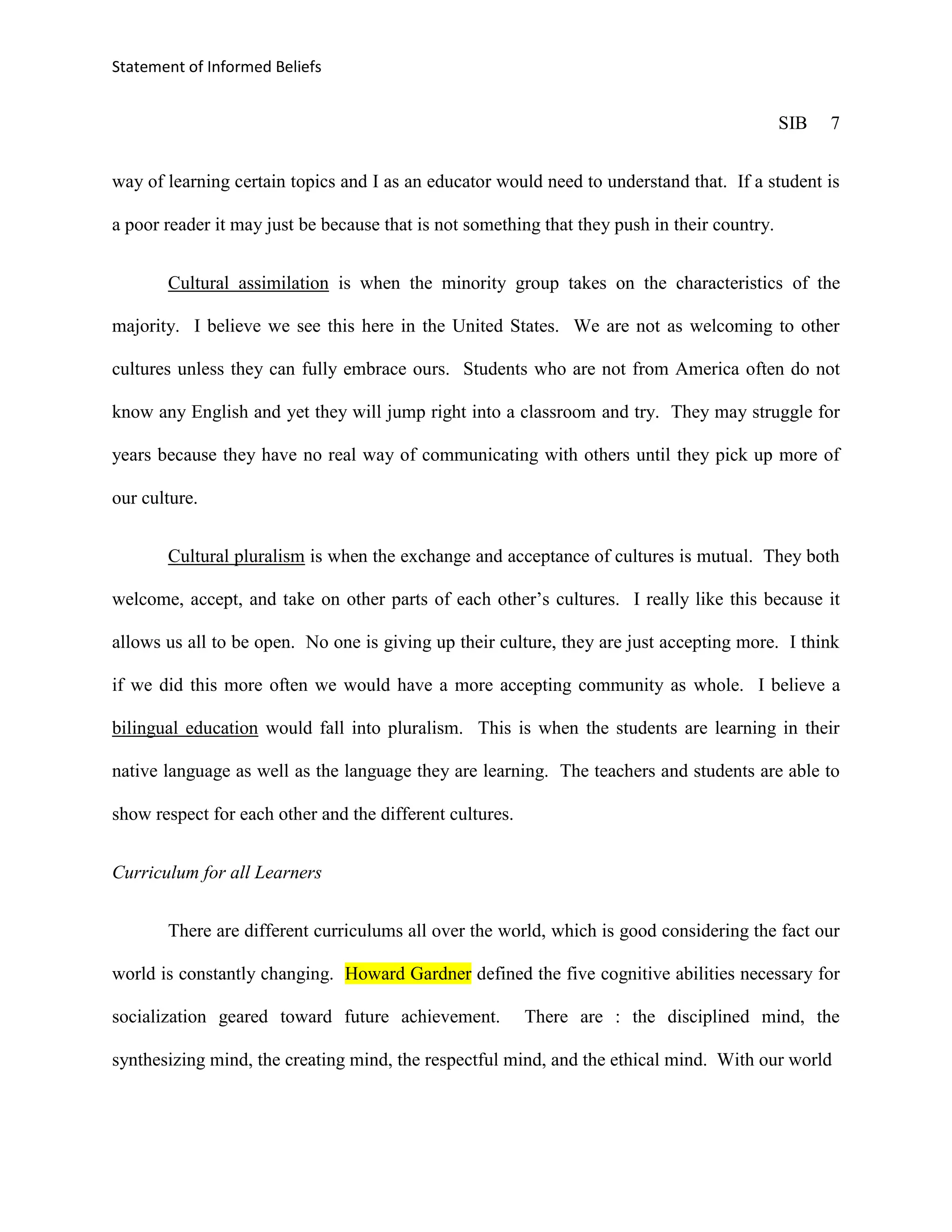 Statement of Informed Beliefs


                                                                                              SIB   7


way of learning certain topics and I as an educator would need to understand that. If a student is

a poor reader it may just be because that is not something that they push in their country.


       Cultural assimilation is when the minority group takes on the characteristics of the

majority. I believe we see this here in the United States. We are not as welcoming to other

cultures unless they can fully embrace ours. Students who are not from America often do not

know any English and yet they will jump right into a classroom and try. They may struggle for

years because they have no real way of communicating with others until they pick up more of

our culture.


       Cultural pluralism is when the exchange and acceptance of cultures is mutual. They both

welcome, accept, and take on other parts of each other’s cultures. I really like this because it

allows us all to be open. No one is giving up their culture, they are just accepting more. I think

if we did this more often we would have a more accepting community as whole. I believe a

bilingual education would fall into pluralism. This is when the students are learning in their

native language as well as the language they are learning. The teachers and students are able to

show respect for each other and the different cultures.


Curriculum for all Learners


       There are different curriculums all over the world, which is good considering the fact our

world is constantly changing. Howard Gardner defined the five cognitive abilities necessary for

socialization geared toward future achievement.           There are : the disciplined mind, the

synthesizing mind, the creating mind, the respectful mind, and the ethical mind. With our world
 