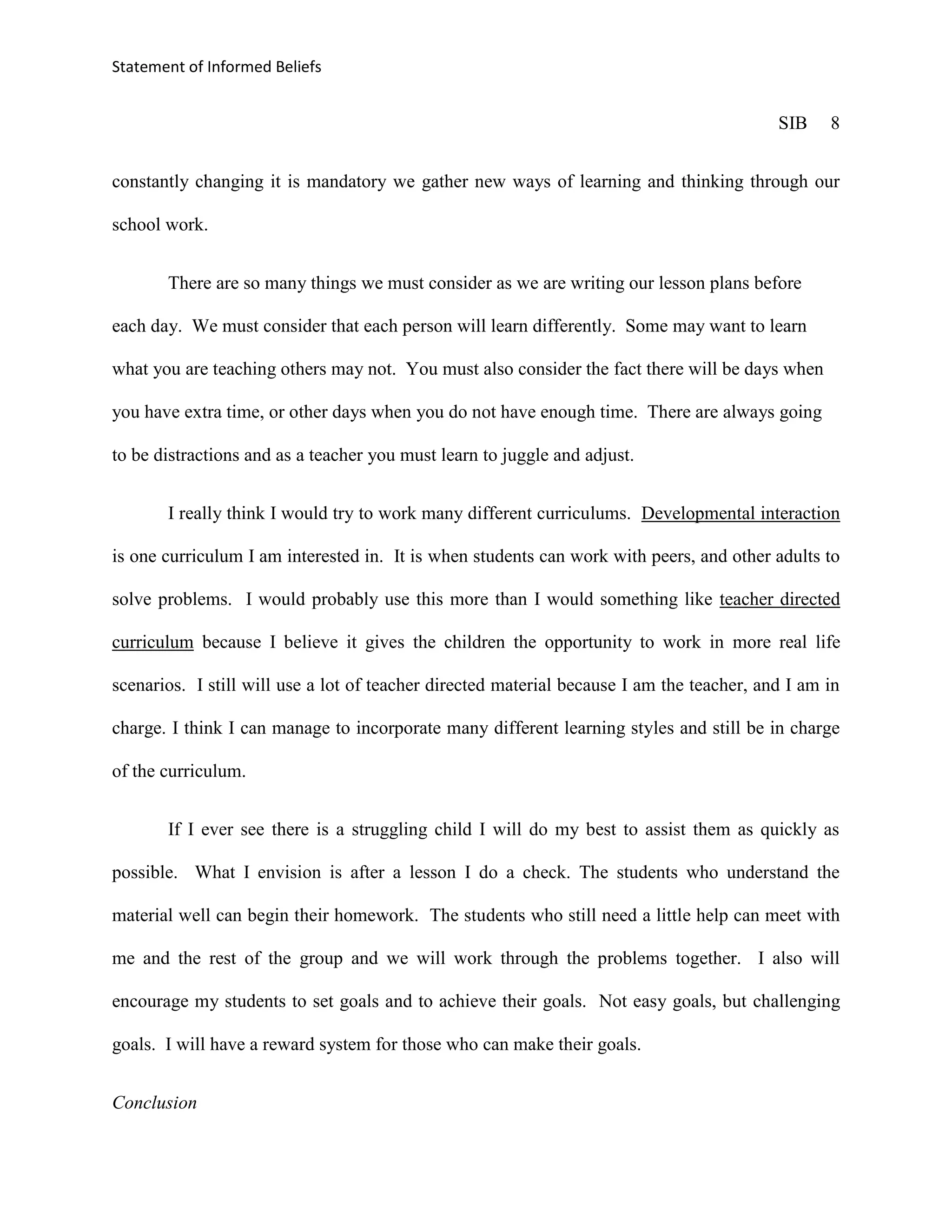 Statement of Informed Beliefs


                                                                                           SIB    8


constantly changing it is mandatory we gather new ways of learning and thinking through our

school work.


       There are so many things we must consider as we are writing our lesson plans before

each day. We must consider that each person will learn differently. Some may want to learn

what you are teaching others may not. You must also consider the fact there will be days when

you have extra time, or other days when you do not have enough time. There are always going

to be distractions and as a teacher you must learn to juggle and adjust.


       I really think I would try to work many different curriculums. Developmental interaction

is one curriculum I am interested in. It is when students can work with peers, and other adults to

solve problems. I would probably use this more than I would something like teacher directed

curriculum because I believe it gives the children the opportunity to work in more real life

scenarios. I still will use a lot of teacher directed material because I am the teacher, and I am in

charge. I think I can manage to incorporate many different learning styles and still be in charge

of the curriculum.


       If I ever see there is a struggling child I will do my best to assist them as quickly as

possible. What I envision is after a lesson I do a check. The students who understand the

material well can begin their homework. The students who still need a little help can meet with

me and the rest of the group and we will work through the problems together. I also will

encourage my students to set goals and to achieve their goals. Not easy goals, but challenging

goals. I will have a reward system for those who can make their goals.


Conclusion
 