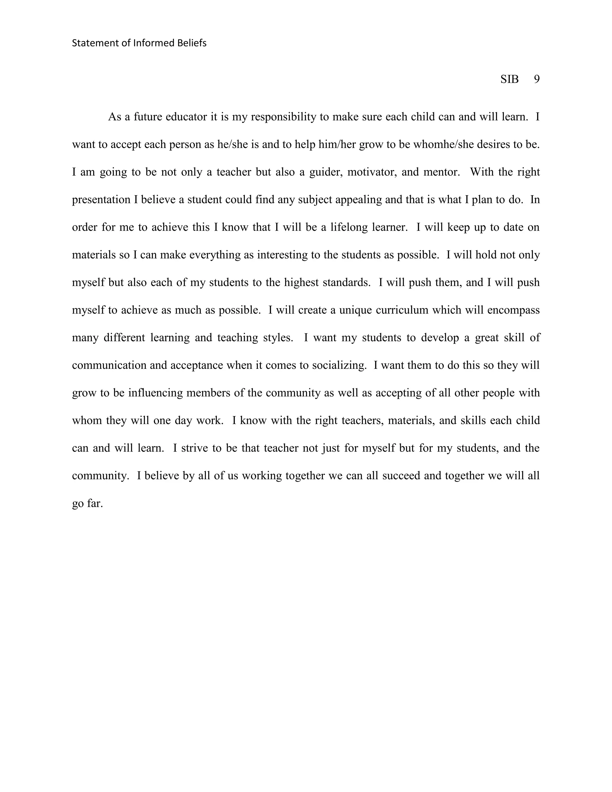 Statement of Informed Beliefs


                                                                                           SIB    9


          As a future educator it is my responsibility to make sure each child can and will learn. I

want to accept each person as he/she is and to help him/her grow to be whomhe/she desires to be.

I am going to be not only a teacher but also a guider, motivator, and mentor. With the right

presentation I believe a student could find any subject appealing and that is what I plan to do. In

order for me to achieve this I know that I will be a lifelong learner. I will keep up to date on

materials so I can make everything as interesting to the students as possible. I will hold not only

myself but also each of my students to the highest standards. I will push them, and I will push

myself to achieve as much as possible. I will create a unique curriculum which will encompass

many different learning and teaching styles. I want my students to develop a great skill of

communication and acceptance when it comes to socializing. I want them to do this so they will

grow to be influencing members of the community as well as accepting of all other people with

whom they will one day work. I know with the right teachers, materials, and skills each child

can and will learn. I strive to be that teacher not just for myself but for my students, and the

community. I believe by all of us working together we can all succeed and together we will all

go far.
 