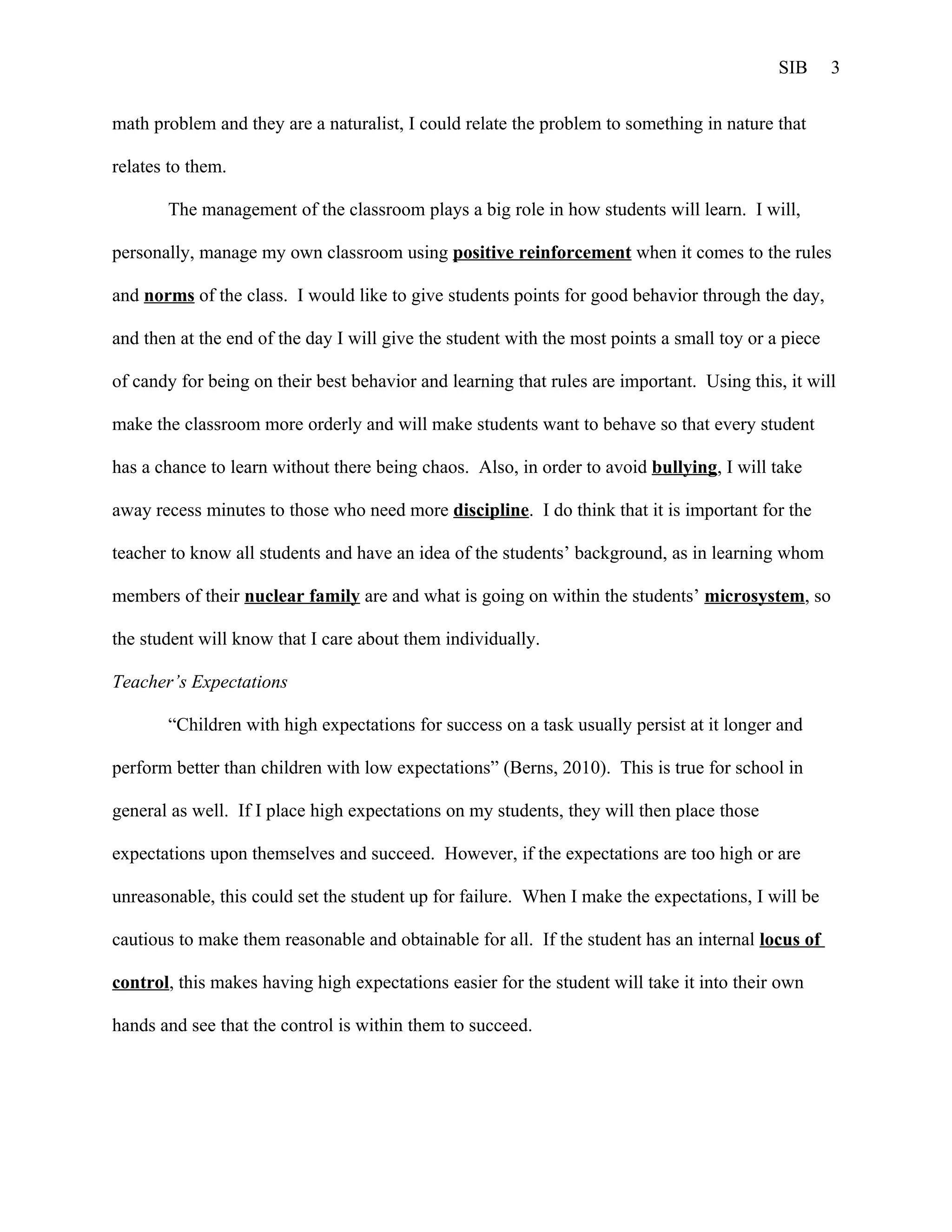 SIB      3


math problem and they are a naturalist, I could relate the problem to something in nature that

relates to them.

       The management of the classroom plays a big role in how students will learn. I will,

personally, manage my own classroom using positive reinforcement when it comes to the rules

and norms of the class. I would like to give students points for good behavior through the day,

and then at the end of the day I will give the student with the most points a small toy or a piece

of candy for being on their best behavior and learning that rules are important. Using this, it will

make the classroom more orderly and will make students want to behave so that every student

has a chance to learn without there being chaos. Also, in order to avoid bullying, I will take

away recess minutes to those who need more discipline. I do think that it is important for the

teacher to know all students and have an idea of the students’ background, as in learning whom

members of their nuclear family are and what is going on within the students’ microsystem, so

the student will know that I care about them individually.

Teacher’s Expectations

       “Children with high expectations for success on a task usually persist at it longer and

perform better than children with low expectations” (Berns, 2010). This is true for school in

general as well. If I place high expectations on my students, they will then place those

expectations upon themselves and succeed. However, if the expectations are too high or are

unreasonable, this could set the student up for failure. When I make the expectations, I will be

cautious to make them reasonable and obtainable for all. If the student has an internal locus of

control, this makes having high expectations easier for the student will take it into their own

hands and see that the control is within them to succeed.
 