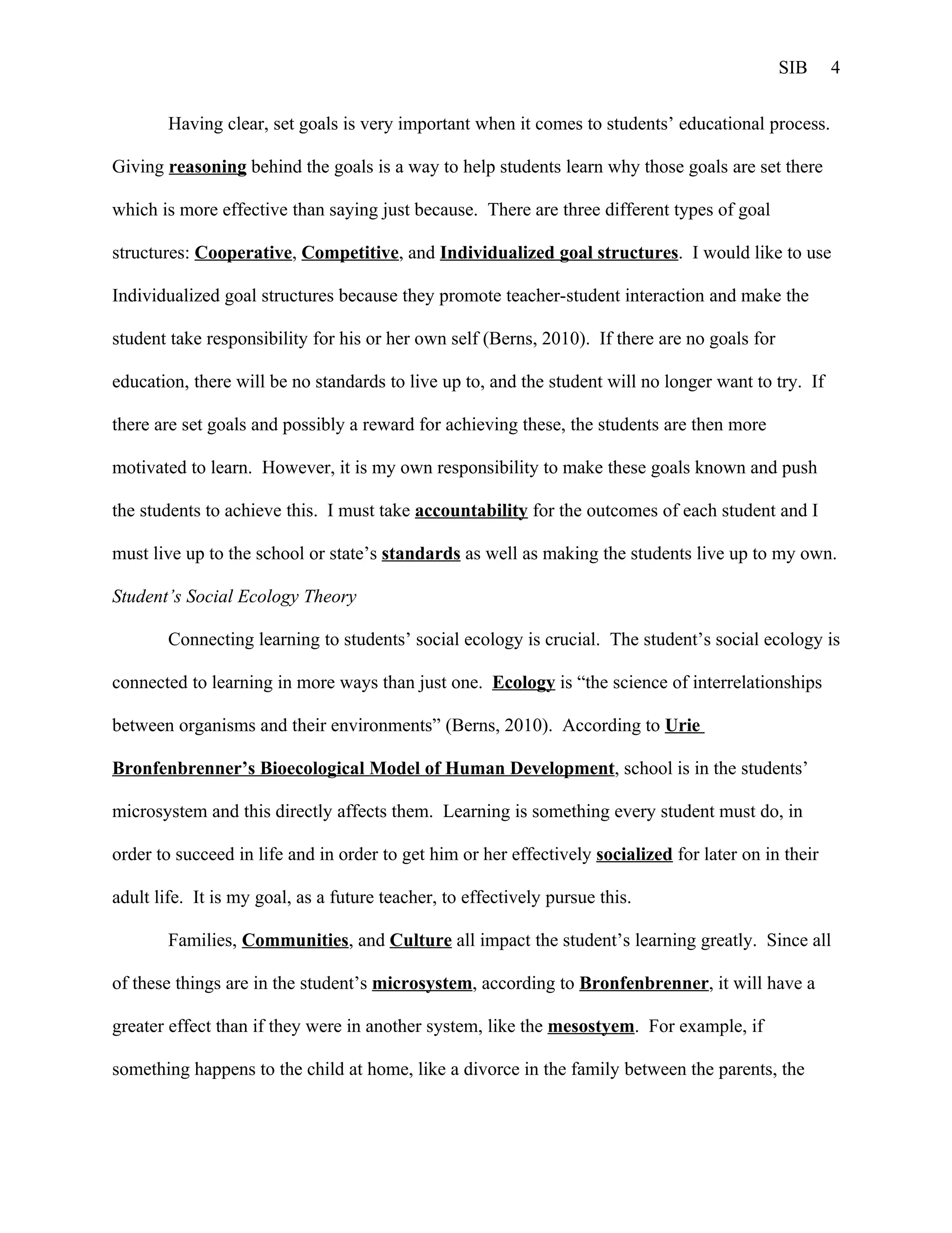 SIB     4


        Having clear, set goals is very important when it comes to students’ educational process.

Giving reasoning behind the goals is a way to help students learn why those goals are set there

which is more effective than saying just because. There are three different types of goal

structures: Cooperative, Competitive, and Individualized goal structures. I would like to use

Individualized goal structures because they promote teacher-student interaction and make the

student take responsibility for his or her own self (Berns, 2010). If there are no goals for

education, there will be no standards to live up to, and the student will no longer want to try. If

there are set goals and possibly a reward for achieving these, the students are then more

motivated to learn. However, it is my own responsibility to make these goals known and push

the students to achieve this. I must take accountability for the outcomes of each student and I

must live up to the school or state’s standards as well as making the students live up to my own.

Student’s Social Ecology Theory

        Connecting learning to students’ social ecology is crucial. The student’s social ecology is

connected to learning in more ways than just one. Ecology is “the science of interrelationships

between organisms and their environments” (Berns, 2010). According to Urie

Bronfenbrenner’s Bioecological Model of Human Development, school is in the students’

microsystem and this directly affects them. Learning is something every student must do, in

order to succeed in life and in order to get him or her effectively socialized for later on in their

adult life. It is my goal, as a future teacher, to effectively pursue this.

        Families, Communities, and Culture all impact the student’s learning greatly. Since all

of these things are in the student’s microsystem, according to Bronfenbrenner, it will have a

greater effect than if they were in another system, like the mesostyem. For example, if

something happens to the child at home, like a divorce in the family between the parents, the
 