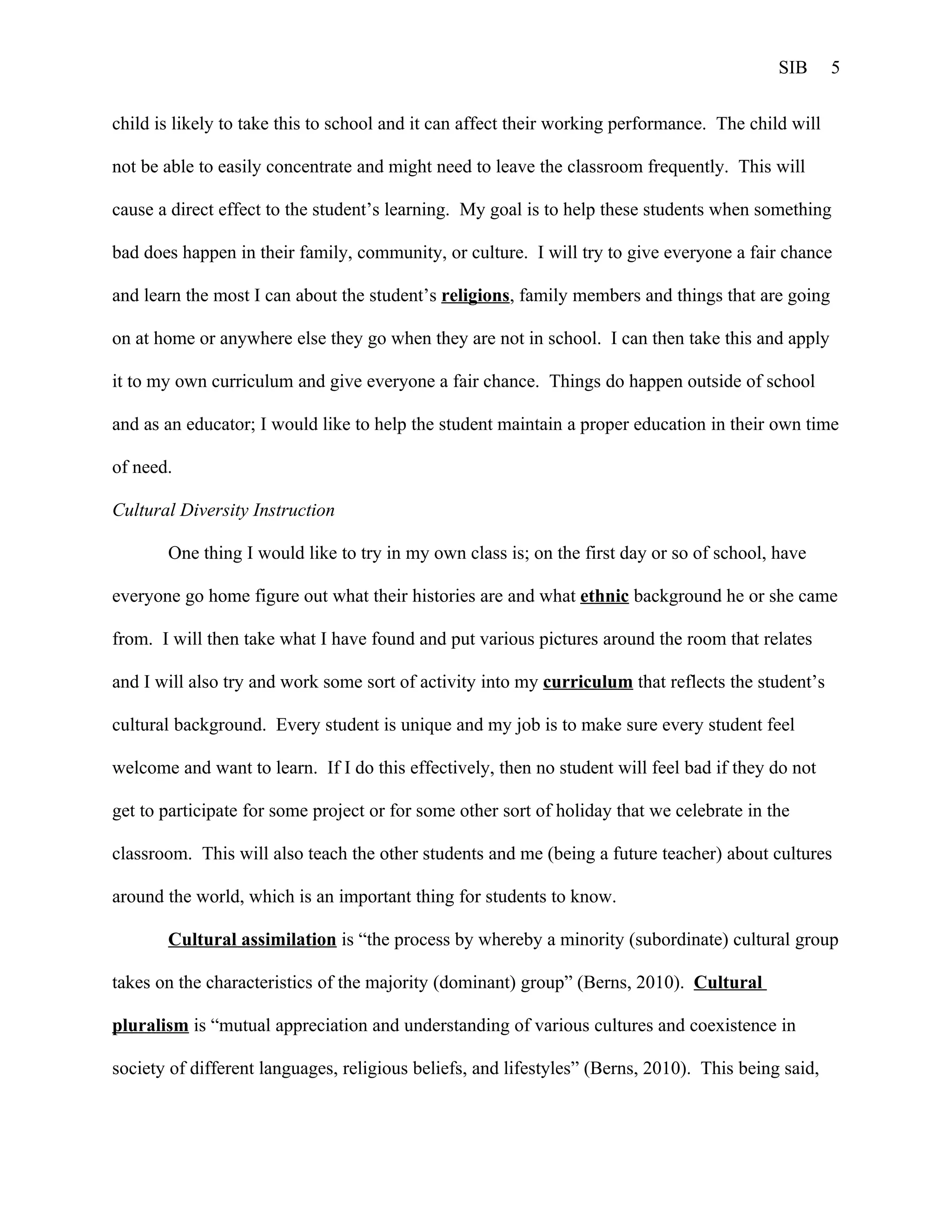 SIB      5


child is likely to take this to school and it can affect their working performance. The child will

not be able to easily concentrate and might need to leave the classroom frequently. This will

cause a direct effect to the student’s learning. My goal is to help these students when something

bad does happen in their family, community, or culture. I will try to give everyone a fair chance

and learn the most I can about the student’s religions, family members and things that are going

on at home or anywhere else they go when they are not in school. I can then take this and apply

it to my own curriculum and give everyone a fair chance. Things do happen outside of school

and as an educator; I would like to help the student maintain a proper education in their own time

of need.

Cultural Diversity Instruction

       One thing I would like to try in my own class is; on the first day or so of school, have

everyone go home figure out what their histories are and what ethnic background he or she came

from. I will then take what I have found and put various pictures around the room that relates

and I will also try and work some sort of activity into my curriculum that reflects the student’s

cultural background. Every student is unique and my job is to make sure every student feel

welcome and want to learn. If I do this effectively, then no student will feel bad if they do not

get to participate for some project or for some other sort of holiday that we celebrate in the

classroom. This will also teach the other students and me (being a future teacher) about cultures

around the world, which is an important thing for students to know.

       Cultural assimilation is “the process by whereby a minority (subordinate) cultural group

takes on the characteristics of the majority (dominant) group” (Berns, 2010). Cultural

pluralism is “mutual appreciation and understanding of various cultures and coexistence in

society of different languages, religious beliefs, and lifestyles” (Berns, 2010). This being said,
 