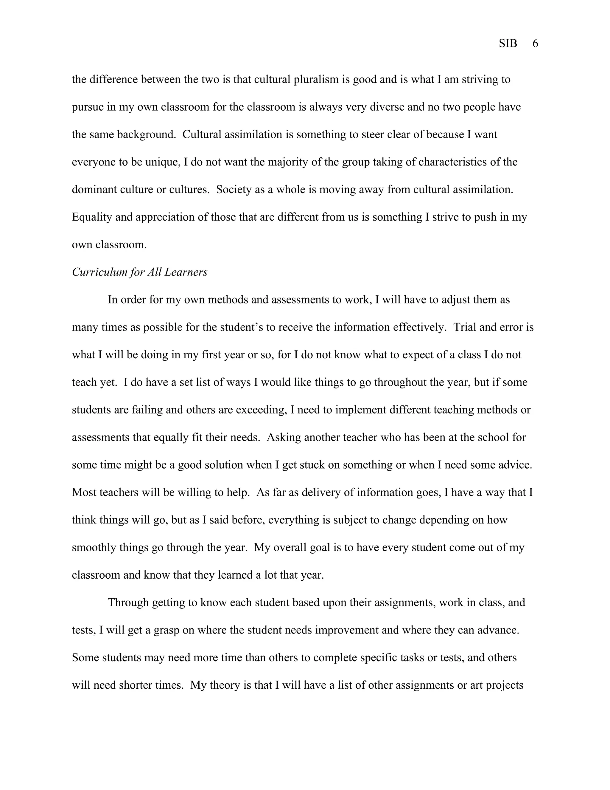 SIB      6


the difference between the two is that cultural pluralism is good and is what I am striving to

pursue in my own classroom for the classroom is always very diverse and no two people have

the same background. Cultural assimilation is something to steer clear of because I want

everyone to be unique, I do not want the majority of the group taking of characteristics of the

dominant culture or cultures. Society as a whole is moving away from cultural assimilation.

Equality and appreciation of those that are different from us is something I strive to push in my

own classroom.

Curriculum for All Learners

       In order for my own methods and assessments to work, I will have to adjust them as

many times as possible for the student’s to receive the information effectively. Trial and error is

what I will be doing in my first year or so, for I do not know what to expect of a class I do not

teach yet. I do have a set list of ways I would like things to go throughout the year, but if some

students are failing and others are exceeding, I need to implement different teaching methods or

assessments that equally fit their needs. Asking another teacher who has been at the school for

some time might be a good solution when I get stuck on something or when I need some advice.

Most teachers will be willing to help. As far as delivery of information goes, I have a way that I

think things will go, but as I said before, everything is subject to change depending on how

smoothly things go through the year. My overall goal is to have every student come out of my

classroom and know that they learned a lot that year.

       Through getting to know each student based upon their assignments, work in class, and

tests, I will get a grasp on where the student needs improvement and where they can advance.

Some students may need more time than others to complete specific tasks or tests, and others

will need shorter times. My theory is that I will have a list of other assignments or art projects
 