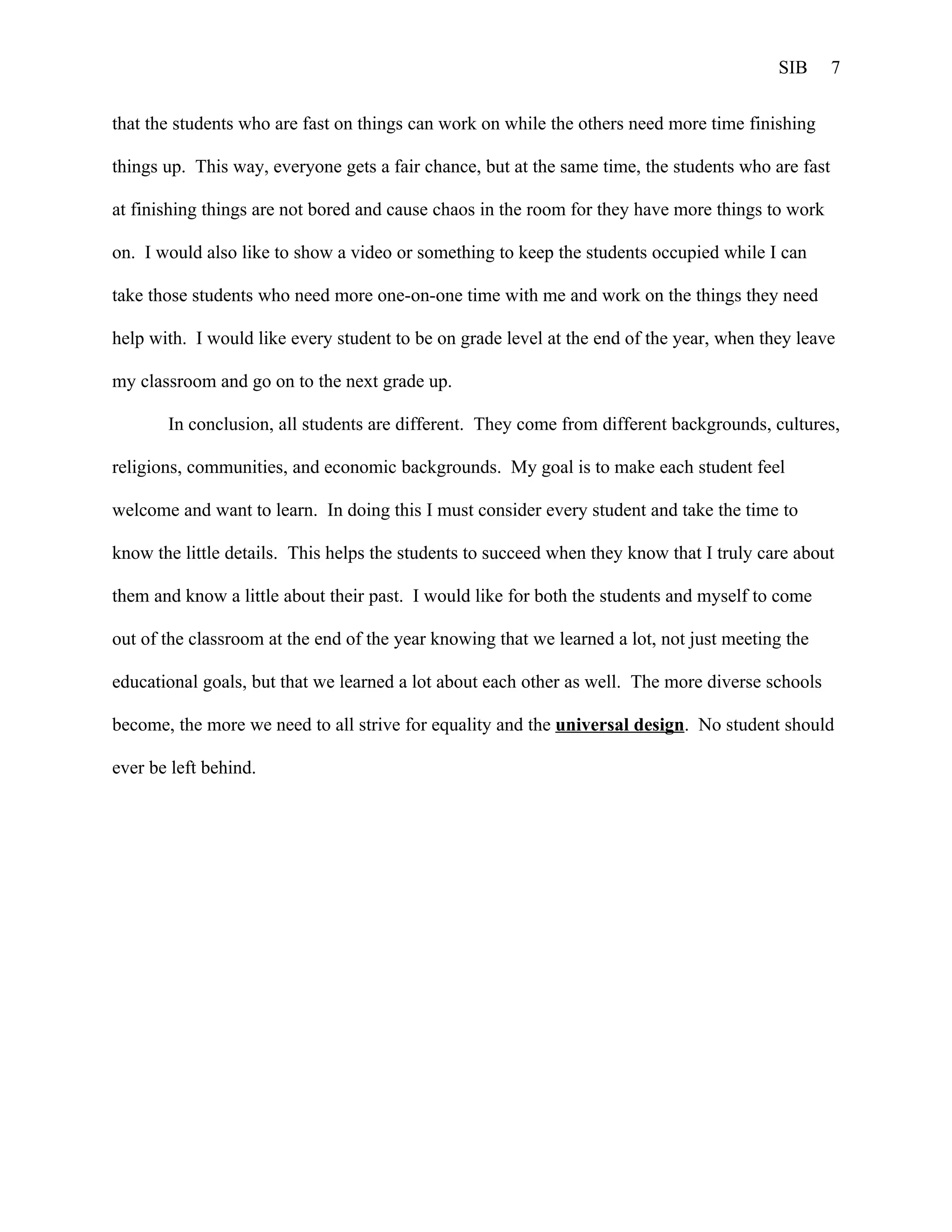 SIB       7


that the students who are fast on things can work on while the others need more time finishing

things up. This way, everyone gets a fair chance, but at the same time, the students who are fast

at finishing things are not bored and cause chaos in the room for they have more things to work

on. I would also like to show a video or something to keep the students occupied while I can

take those students who need more one-on-one time with me and work on the things they need

help with. I would like every student to be on grade level at the end of the year, when they leave

my classroom and go on to the next grade up.

       In conclusion, all students are different. They come from different backgrounds, cultures,

religions, communities, and economic backgrounds. My goal is to make each student feel

welcome and want to learn. In doing this I must consider every student and take the time to

know the little details. This helps the students to succeed when they know that I truly care about

them and know a little about their past. I would like for both the students and myself to come

out of the classroom at the end of the year knowing that we learned a lot, not just meeting the

educational goals, but that we learned a lot about each other as well. The more diverse schools

become, the more we need to all strive for equality and the universal design. No student should

ever be left behind.
 